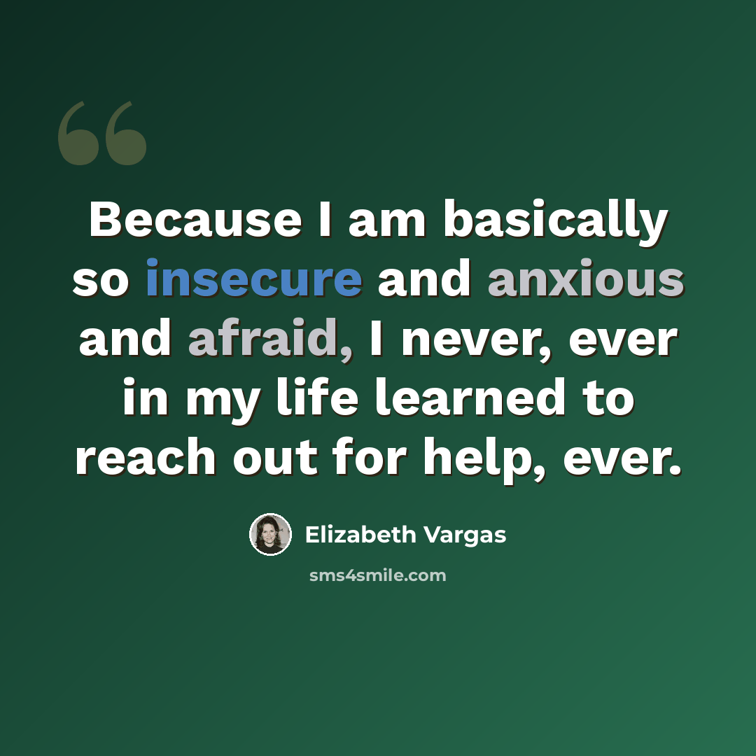 “Because I am basically so insecure and anxious and afraid, I never, ever in my life learned to reach out for help, ever.” quote by Elizabeth Vargas