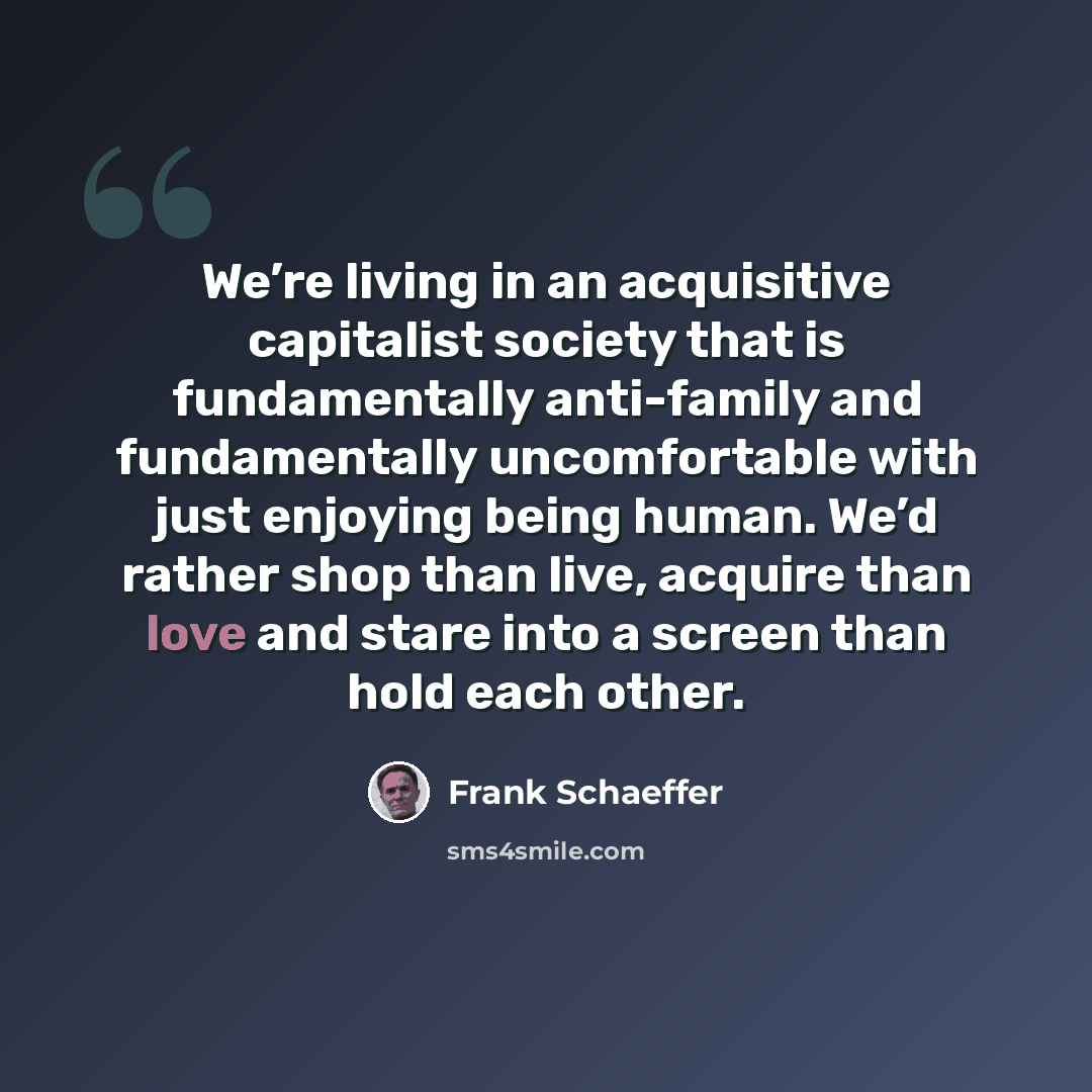 “We’re living in an acquisitive capitalist society that is fundamentally anti-family and fundamentally uncomfortable with just enjoying being human. We’d rather shop than live, acquire than love and stare into a screen than hold each other.” quote by Frank Schaeffer