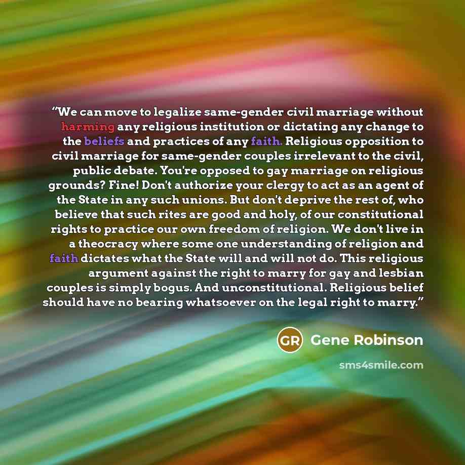 “We can move to legalize same-gender civil marriage without harming any religious institution or dictating any change to the beliefs and practices of any faith. Religious opposition to civil marriage for same-gender couples irrelevant to the civil, public debate. You're opposed to gay marriage on…” quote by Gene Robinson