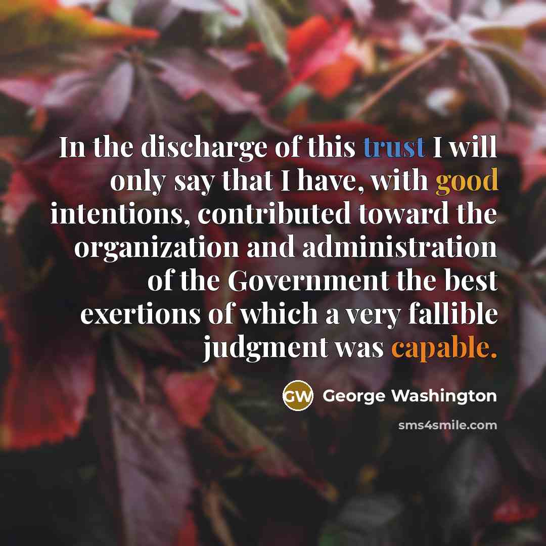“In the discharge of this trust I will only say that I have, with good intentions, contributed toward the organization and administration of the Government the best exertions of which a very fallible judgment was capable.” quote by George Washington