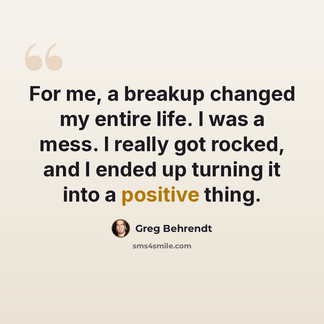 “For me, a breakup changed my entire life. I was a mess. I really got rocked, and I ended up turning it into a positive thing.” quote by Greg Behrendt