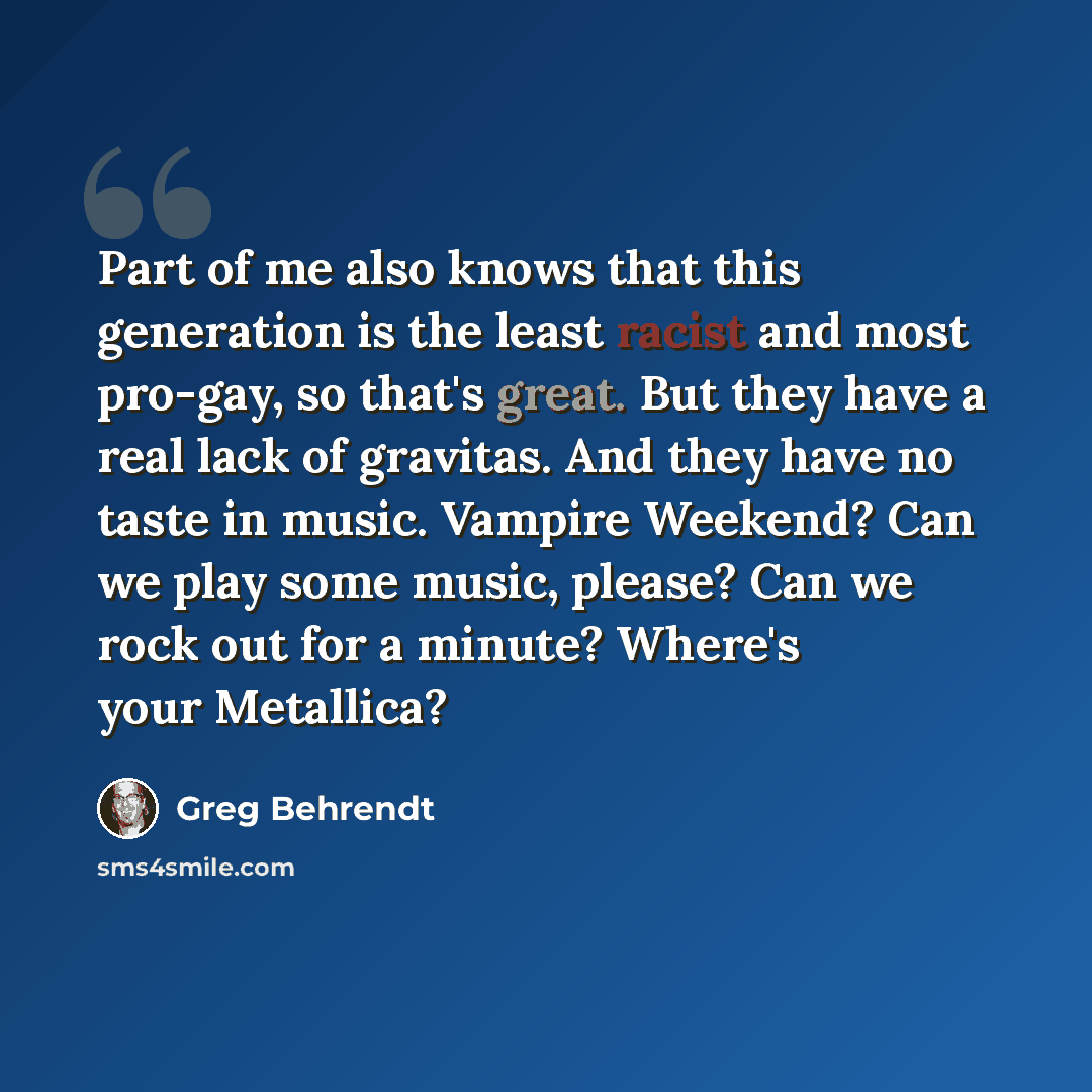 “Part of me also knows that this generation is the least racist and most pro-gay, so that's great. But they have a real lack of gravitas. And they have no taste in music. Vampire Weekend? Can we play some music, please? Can we rock out for a minute? Where's your Metallica?” quote by Greg Behrendt