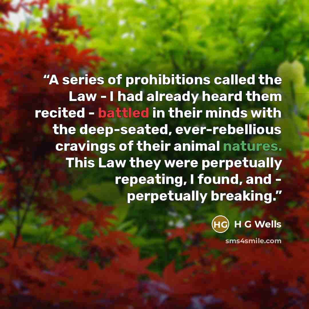 “A series of prohibitions called the Law - I had already heard them recited - battled in their minds with the deep-seated, ever-rebellious cravings of their animal natures. This Law they were perpetually repeating, I found, and - perpetually breaking.” quote by H G Wells