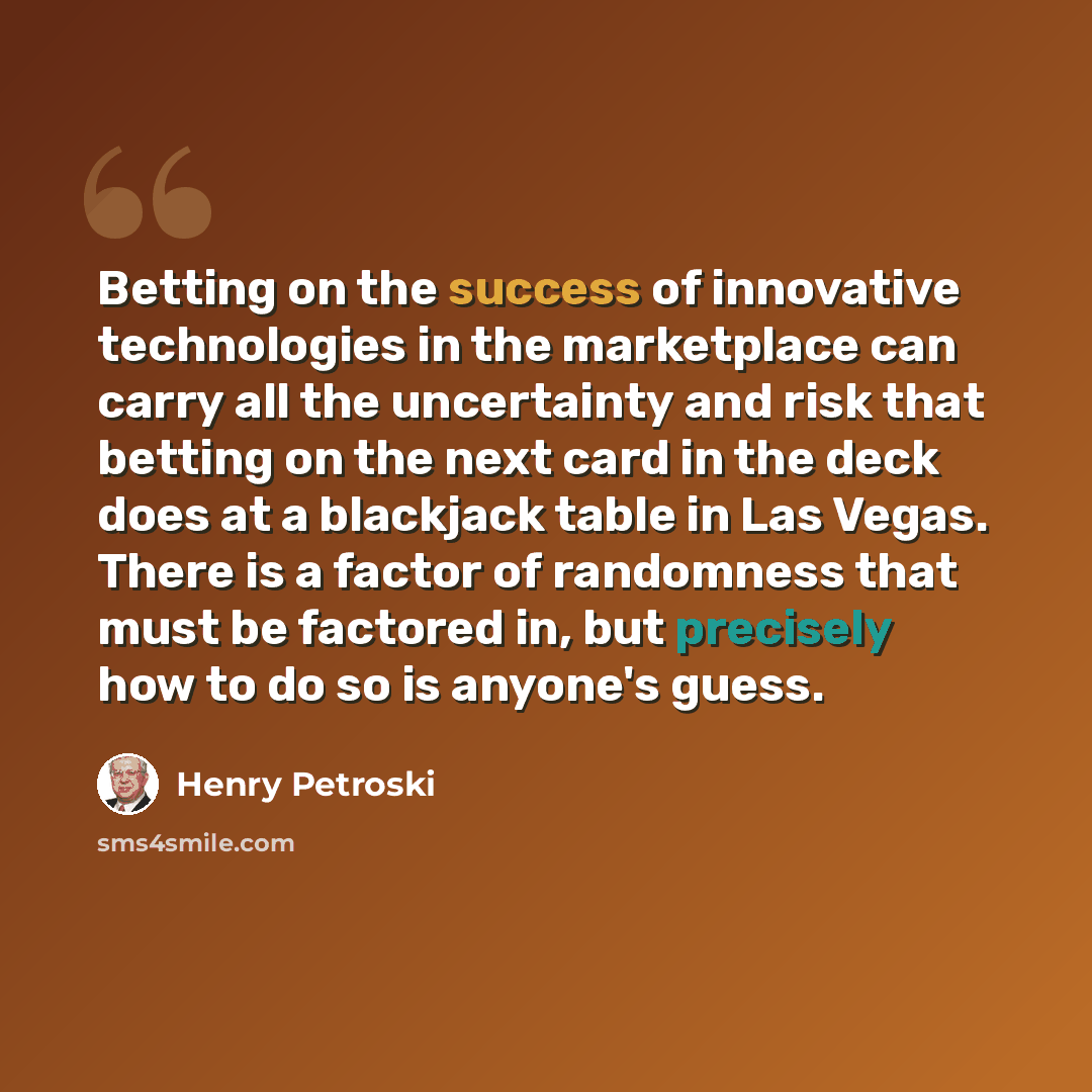 “Betting on the success of innovative technologies in the marketplace can carry all the uncertainty and risk that betting on the next card in the deck does at a blackjack table in Las Vegas. There is a factor of randomness that must be factored in, but precisely how to do so is anyone's guess.” quote by Henry Petroski