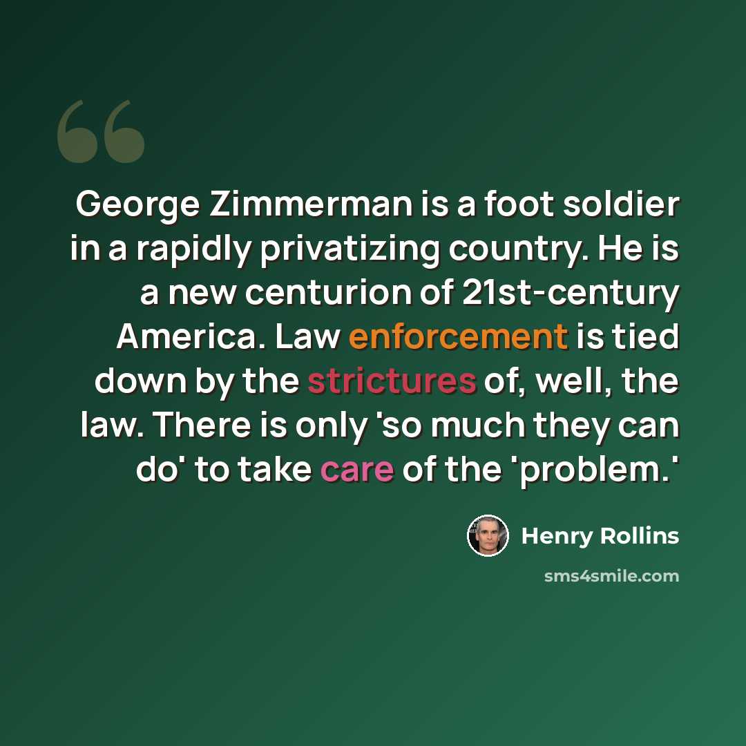 “George Zimmerman is a foot soldier in a rapidly privatizing country. He is a new centurion of 21st-century America. Law enforcement is tied down by the strictures of, well, the law. There is only 'so much they can do' to take care of the 'problem.'” quote by Henry Rollins