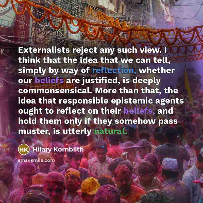 “Externalists reject any such view. I think that the idea that we can tell, simply by way of reflection, whether our beliefs are justified, is deeply commonsensical. More than that, the idea that responsible epistemic agents ought to reflect on their beliefs, and hold them only if they somehow pass…” quote by Hilary Kornblith