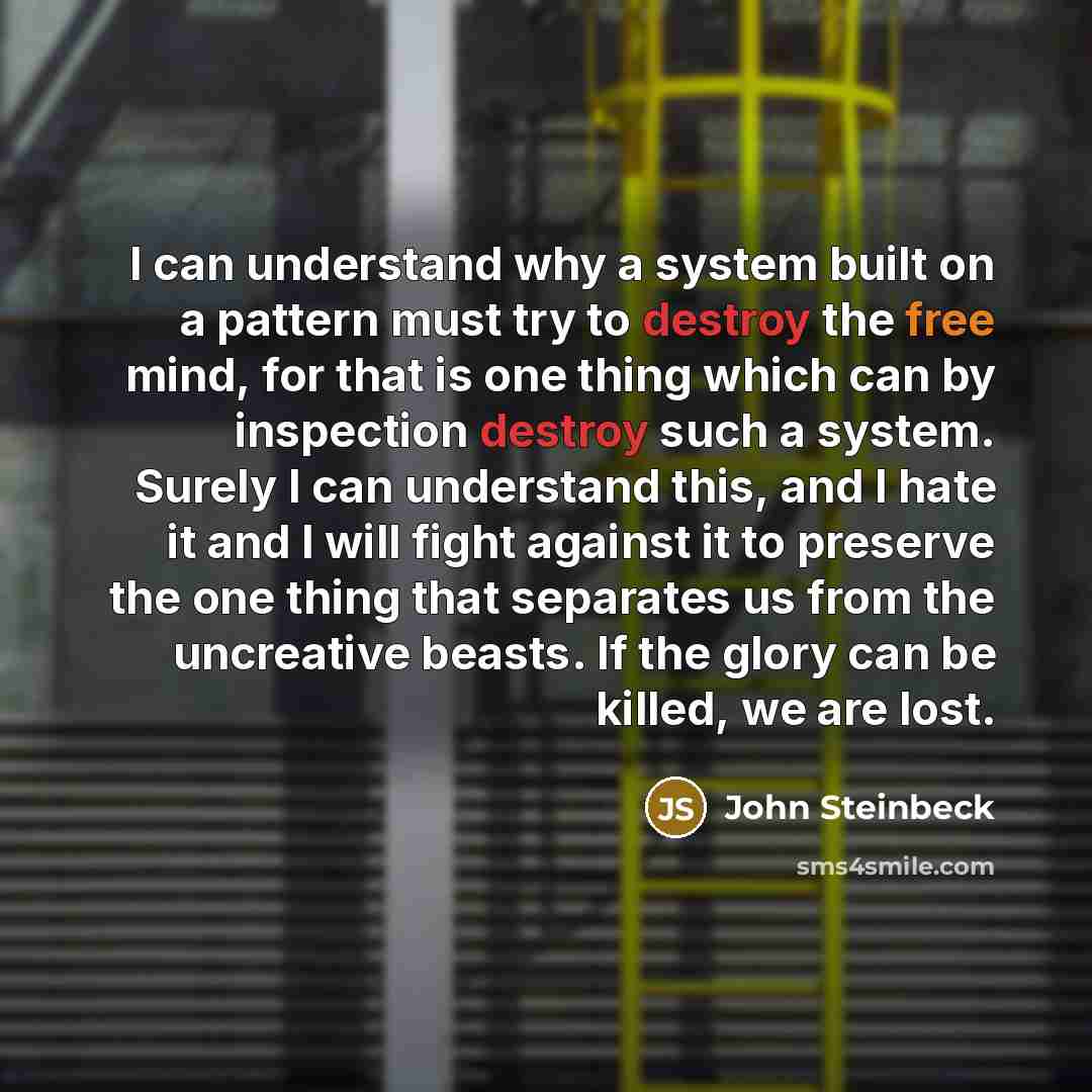 “I can understand why a system built on a pattern must try to destroy the free mind, for that is one thing which can by inspection destroy such a system. Surely I can understand this, and I hate it and I will fight against it to preserve the one thing that separates us from the uncreative beasts…” quote by John Steinbeck