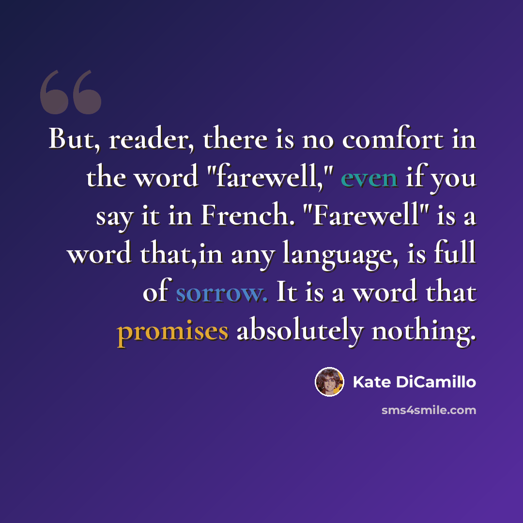 “But, reader, there is no comfort in the word "farewell," even if you say it in French. "Farewell" is a word that,in any language, is full of sorrow. It is a word that promises absolutely nothing.” quote by Kate DiCamillo