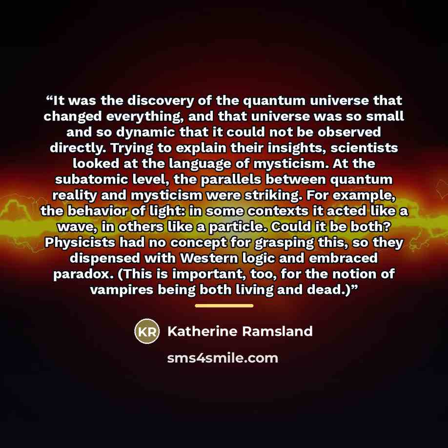 “It was the discovery of the quantum universe that changed everything, and that universe was so small and so dynamic that it could not be observed directly. Trying to explain their insights, scientists looked at the language of mysticism. At the subatomic level, the parallels between quantum…” quote by Katherine Ramsland