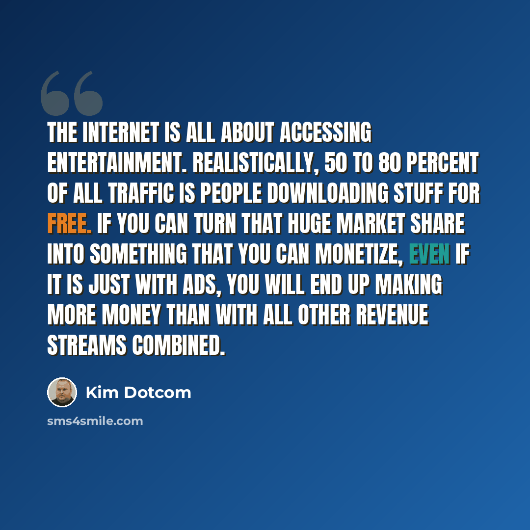 “The Internet is all about accessing entertainment. Realistically, 50 to 80 percent of all traffic is people downloading stuff for free. If you can turn that huge market share into something that you can monetize, even if it is just with ads, you will end up making more money than with all other…” quote by Kim Dotcom