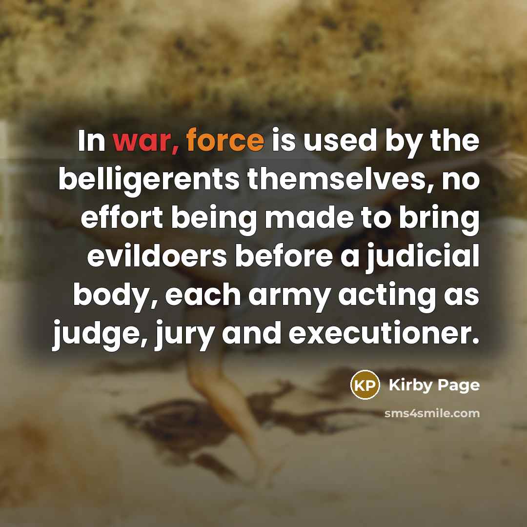 “In war, force is used by the belligerents themselves, no effort being made to bring evildoers before a judicial body, each army acting as judge, jury and executioner.” quote by Kirby Page