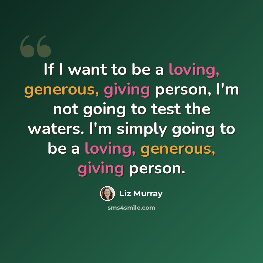 “If I want to be a loving, generous, giving person, I'm not going to test the waters. I'm simply going to be a loving, generous, giving person.” quote by Liz Murray