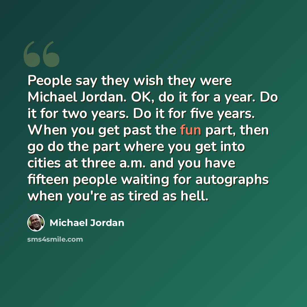 “People say they wish they were Michael Jordan. OK, do it for a year. Do it for two years. Do it for five years. When you get past the fun part, then go do the part where you get into cities at three a.m. and you have fifteen people waiting for autographs when you're as tired as hell.” quote by Michael Jordan