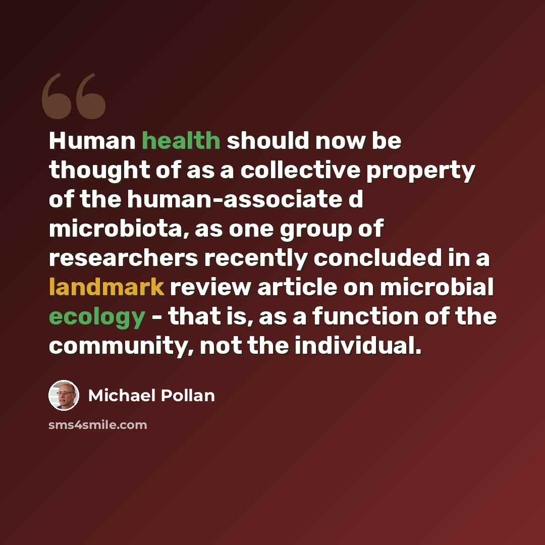 “Human health should now be thought of as a collective property of the human-associate d microbiota, as one group of researchers recently concluded in a landmark review article on microbial ecology - that is, as a function of the community, not the individual.” quote by Michael Pollan