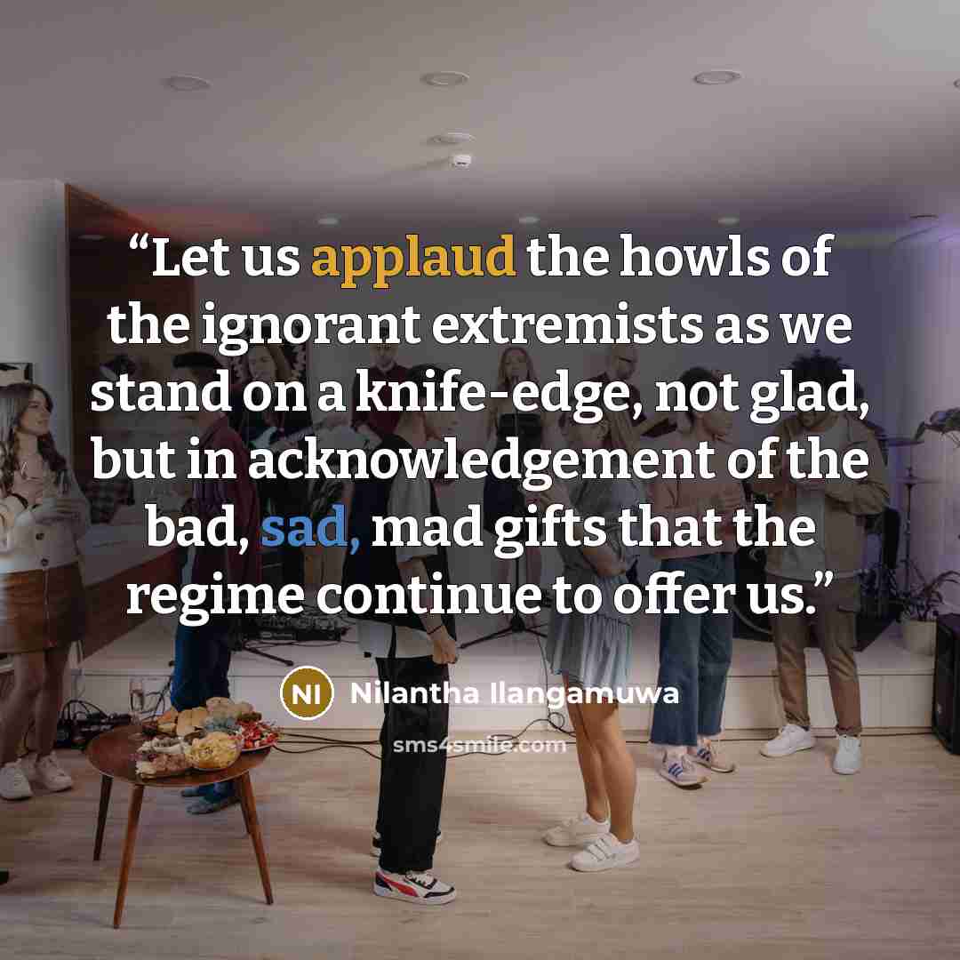 “Let us applaud the howls of the ignorant extremists as we stand on a knife-edge, not glad, but in acknowledgement of the bad, sad, mad gifts that the regime continue to offer us.” quote by Nilantha Ilangamuwa