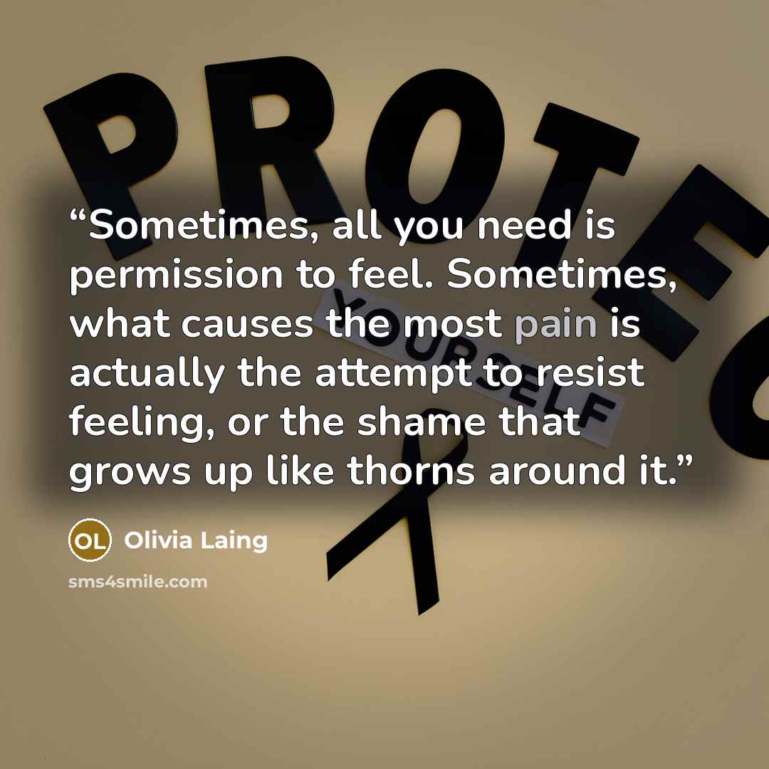 “Sometimes, all you need is permission to feel. Sometimes, what causes the most pain is actually the attempt to resist feeling, or the shame that grows up like thorns around it.” quote by Olivia Laing