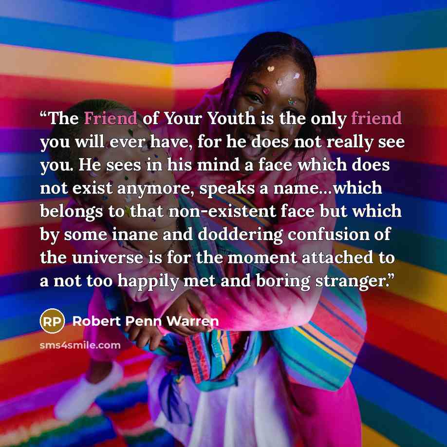 “The Friend of Your Youth is the only friend you will ever have, for he does not really see you. He sees in his mind a face which does not exist anymore, speaks a name…which belongs to that non-existent face but which by some inane and doddering confusion of the universe is for the moment attached…” quote by Robert Penn Warren