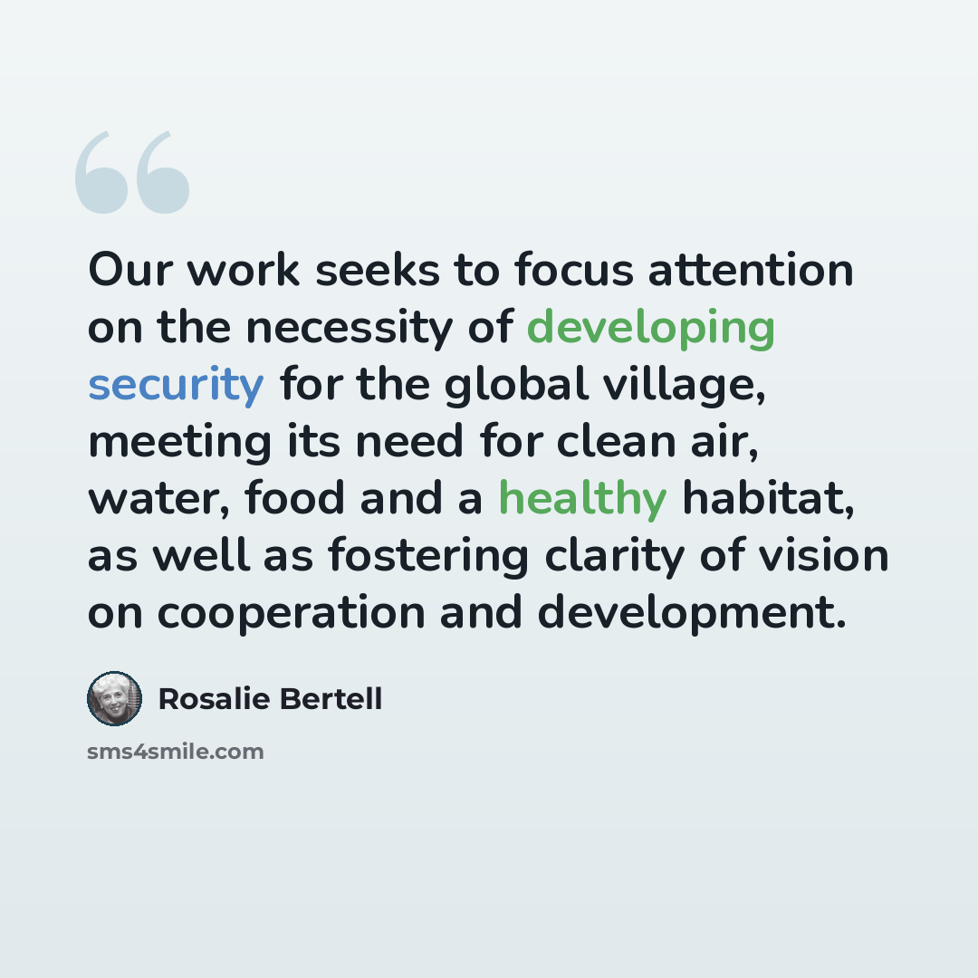 “Our work seeks to focus attention on the necessity of developing security for the global village, meeting its need for clean air, water, food and a healthy habitat, as well as fostering clarity of vision on cooperation and development.” quote by Rosalie Bertell