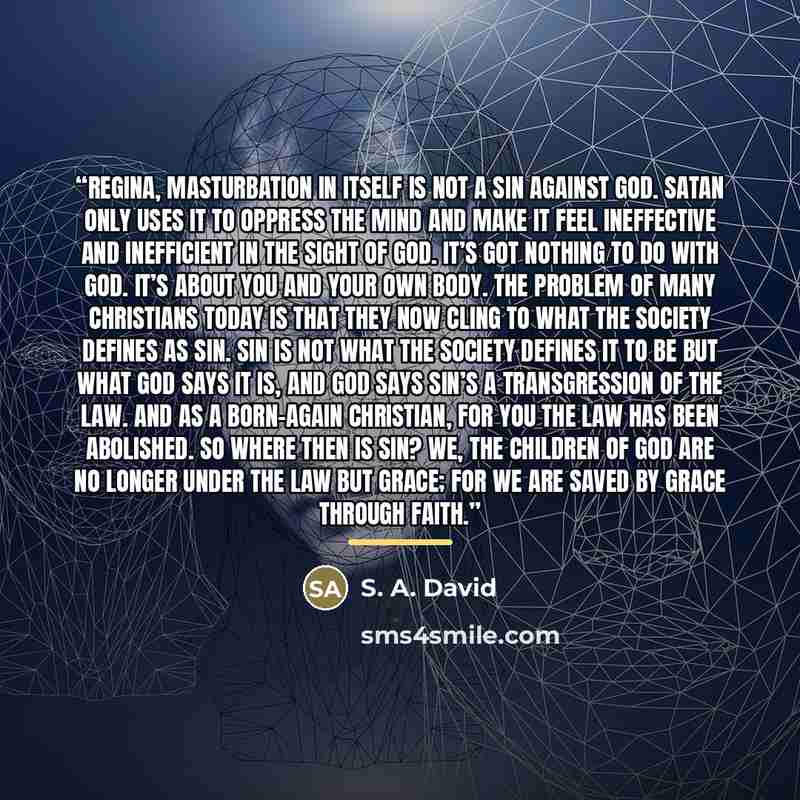 “Regina, masturbation in itself is not a sin against God. Satan only uses it to oppress the mind and make it feel ineffective and inefficient in the sight of God. It’s got nothing to do with God. It’s about you and your own body. The problem of many Christians today is that they now cling to what…” quote by S. A. David