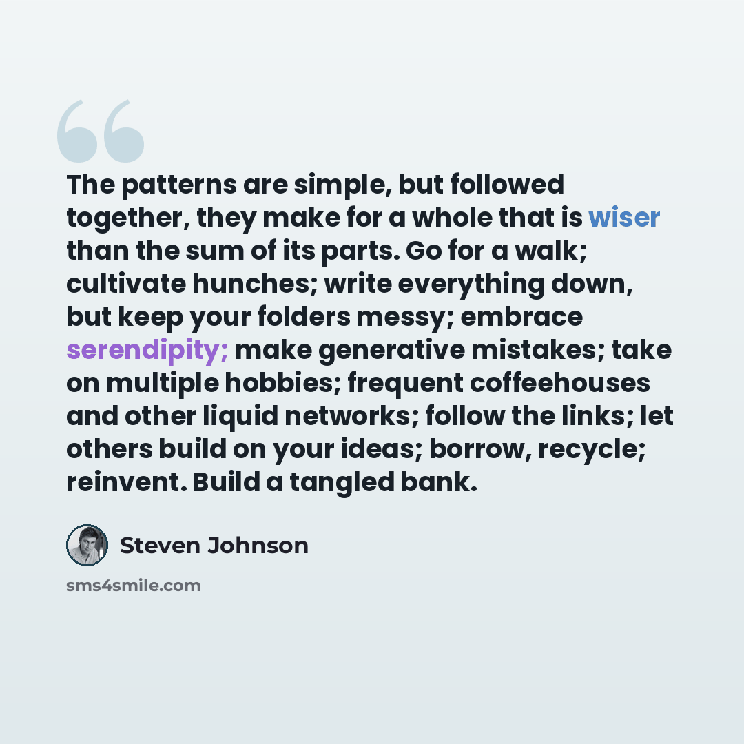 “The patterns are simple, but followed together, they make for a whole that is wiser than the sum of its parts. Go for a walk; cultivate hunches; write everything down, but keep your folders messy; embrace serendipity; make generative mistakes; take on multiple hobbies; frequent coffeehouses and…” quote by Steven Johnson