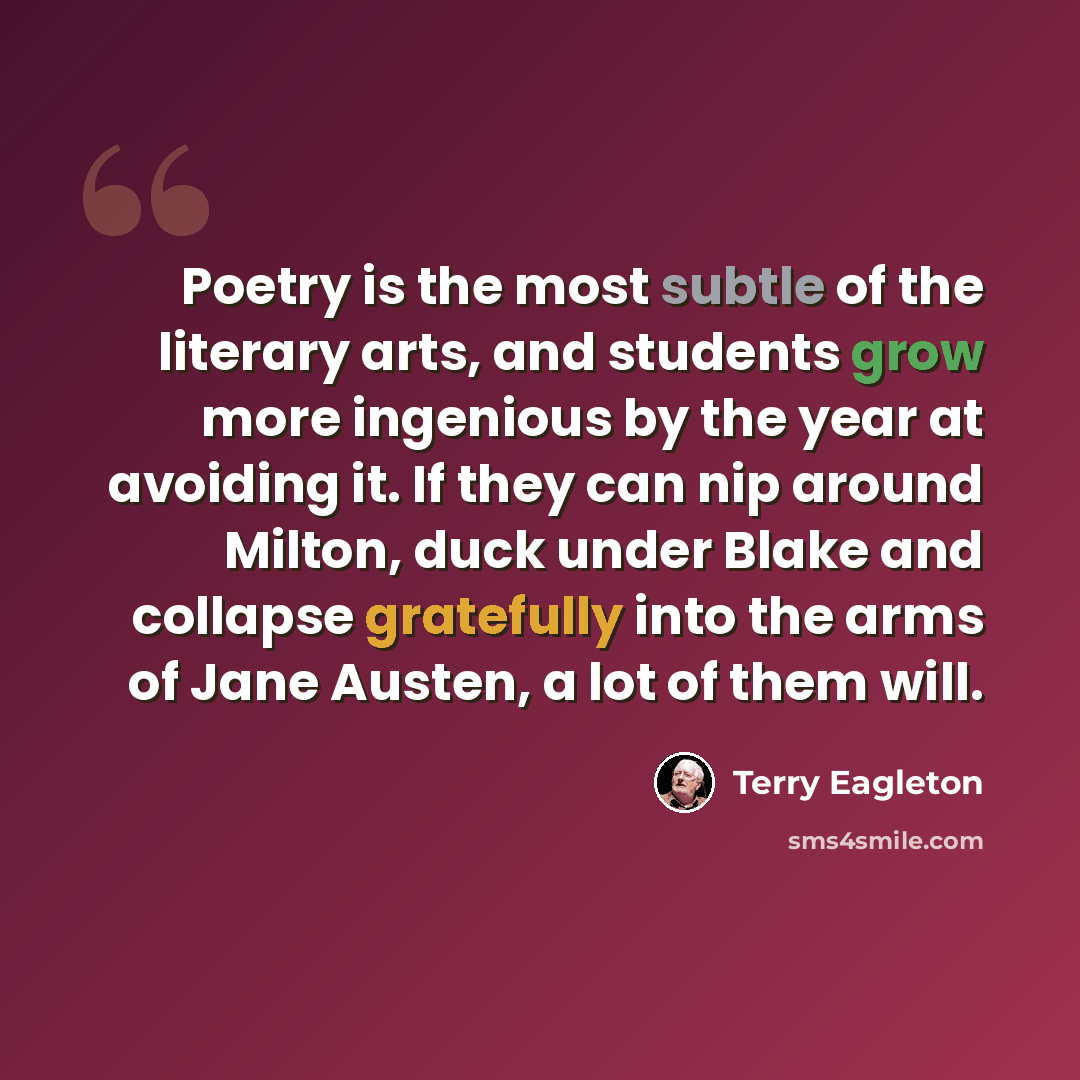 “Poetry is the most subtle of the literary arts, and students grow more ingenious by the year at avoiding it. If they can nip around Milton, duck under Blake and collapse gratefully into the arms of Jane Austen, a lot of them will.” quote by Terry Eagleton