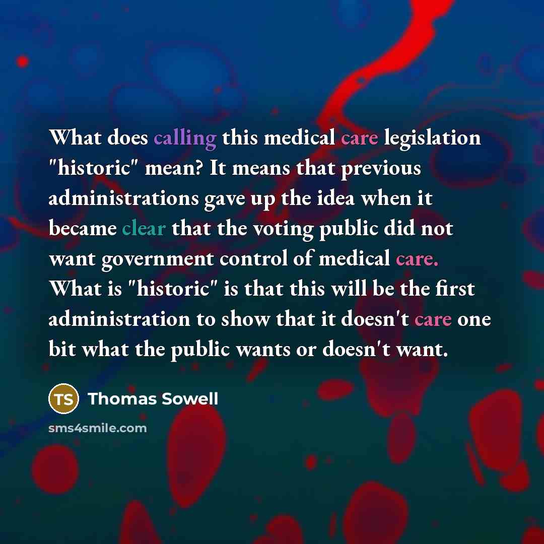 “What does calling this medical care legislation "historic" mean? It means that previous administrations gave up the idea when it became clear that the voting public did not want government control of medical care. What is "historic" is that this will be the first administration to show that it…” quote by Thomas Sowell
