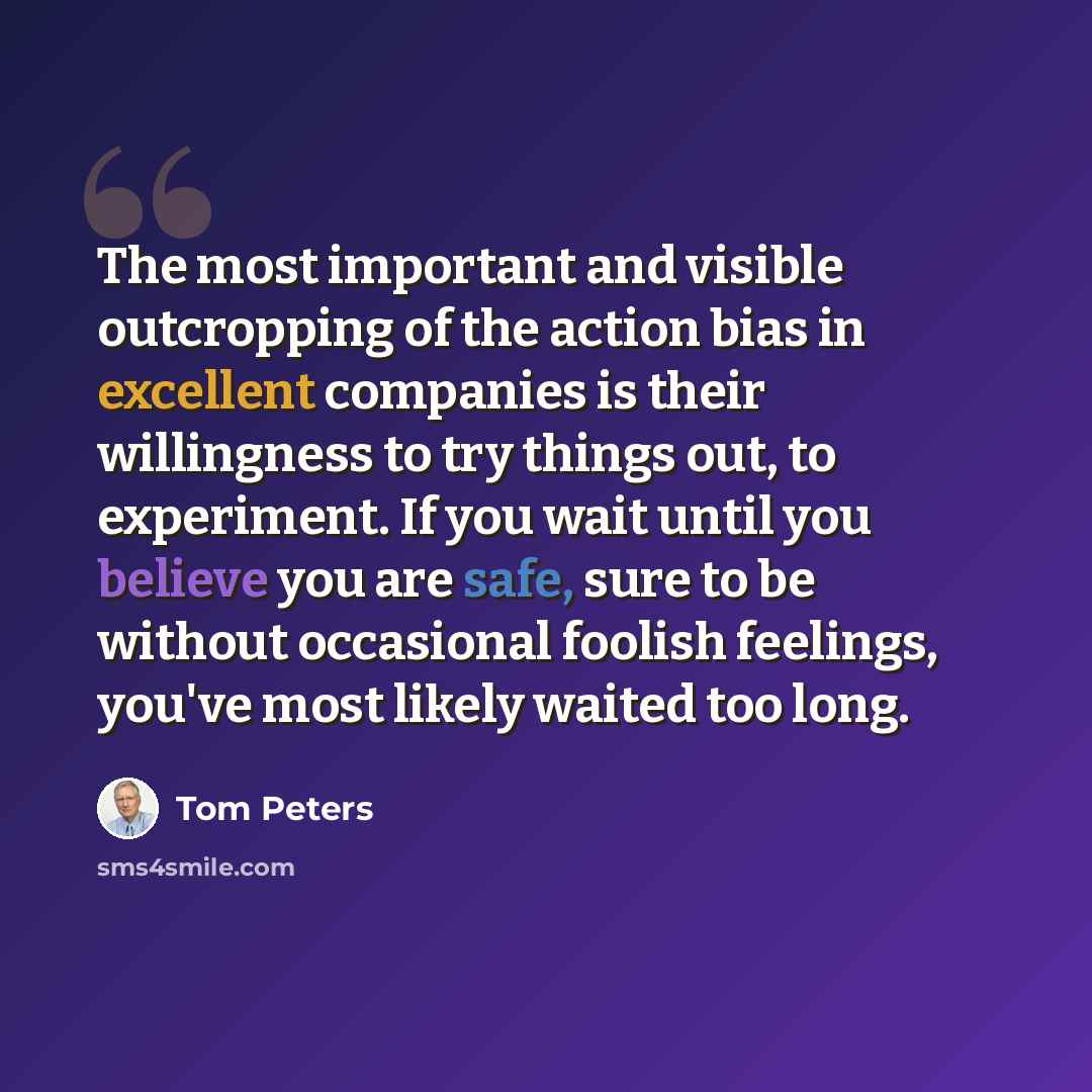 “The most important and visible outcropping of the action bias in excellent companies is their willingness to try things out, to experiment. If you wait until you believe you are safe, sure to be without occasional foolish feelings, you've most likely waited too long.” quote by Tom Peters