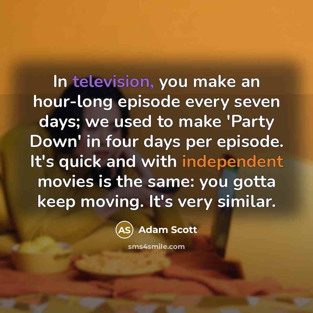 “In television, you make an hour-long episode every seven days; we used to make 'Party Down' in four days per episode. It's quick and with independent movies is the same: you gotta keep moving. It's very similar.” quote by Adam Scott