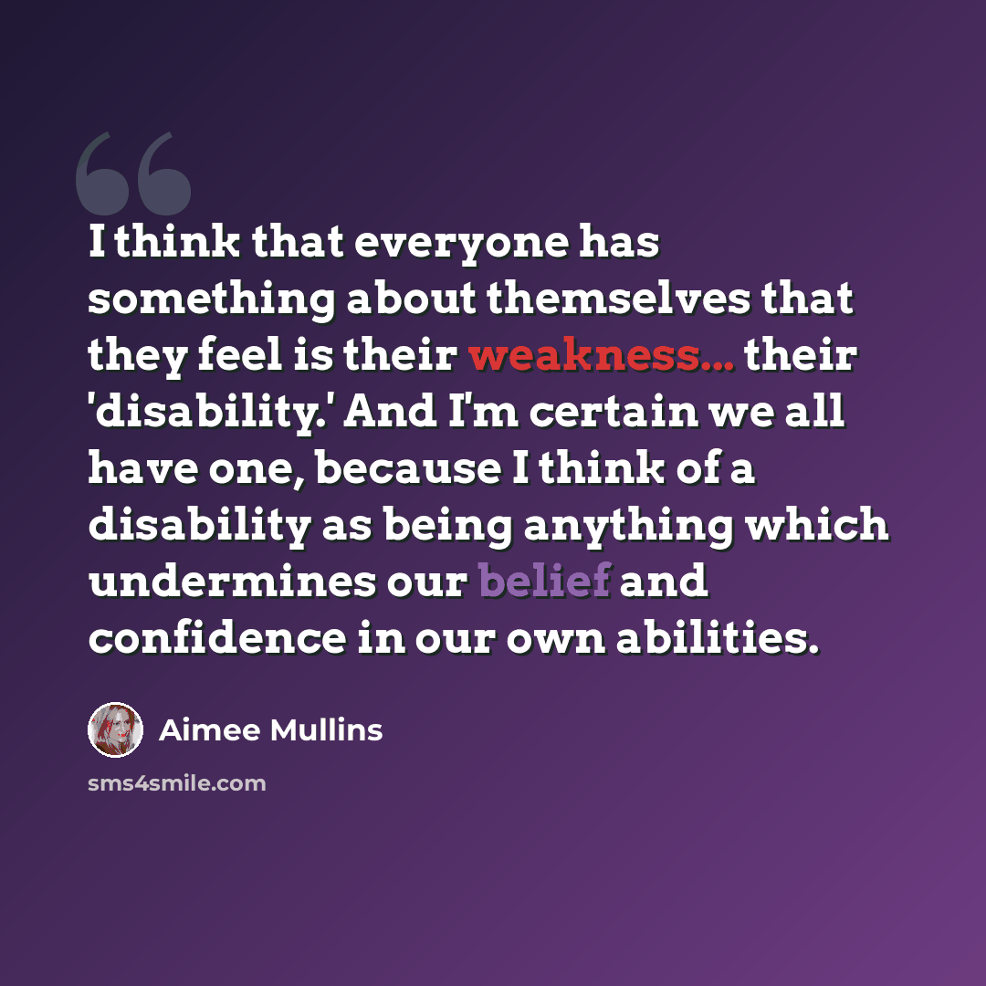 “I think that everyone has something about themselves that they feel is their weakness... their 'disability.' And I'm certain we all have one, because I think of a disability as being anything which undermines our belief and confidence in our own abilities.” quote by Aimee Mullins