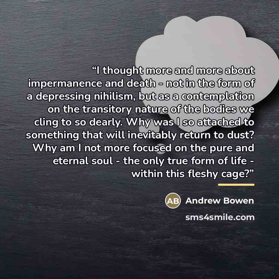 “I thought more and more about impermanence and death - not in the form of a depressing nihilism, but as a contemplation on the transitory nature of the bodies we cling to so dearly. Why was I so attached to something that will inevitably return to dust? Why am I not more focused on the pure and…” quote by Andrew Bowen
