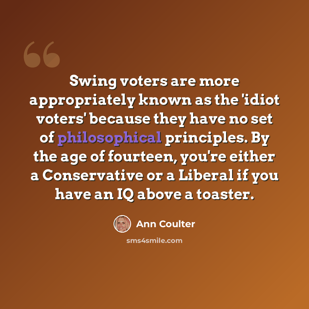 “Swing voters are more appropriately known as the 'idiot voters' because they have no set of philosophical principles. By the age of fourteen, you're either a Conservative or a Liberal if you have an IQ above a toaster.” quote by Ann Coulter