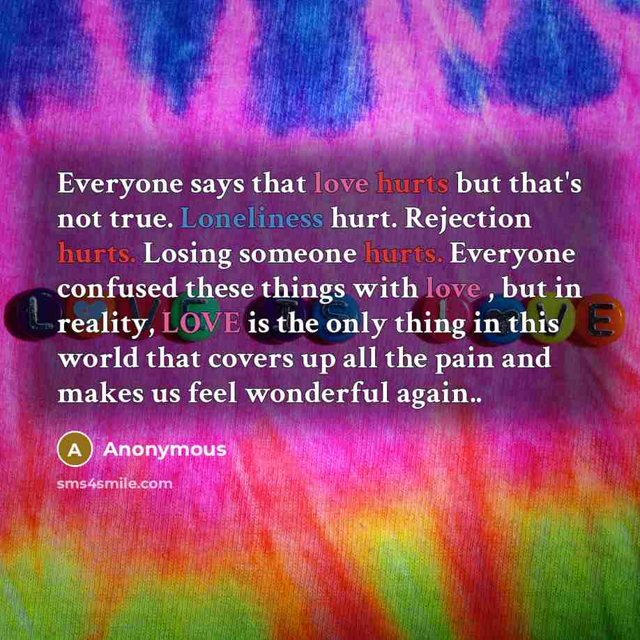 “Everyone says that love hurts but that's not true. Loneliness hurt. Rejection hurts. Losing someone hurts. Everyone confused these things with love , but in reality, LOVE is the only thing in this world that covers up all the pain and makes us feel wonderful again..” quote by Anonymous