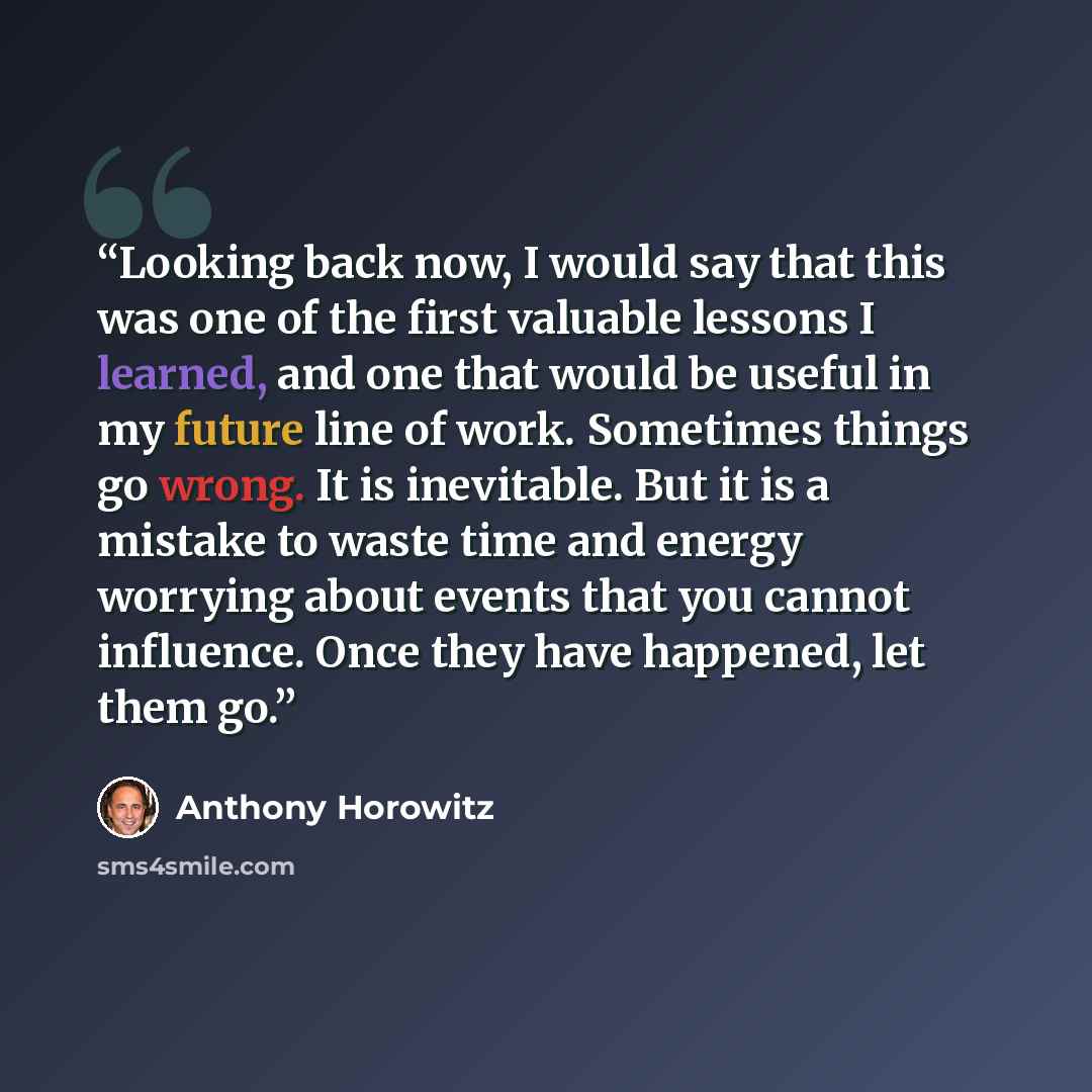 “Looking back now, I would say that this was one of the first valuable lessons I learned, and one that would be useful in my future line of work. Sometimes things go wrong. It is inevitable. But it is a mistake to waste time and energy worrying about events that you cannot influence. Once they have…” quote by Anthony Horowitz