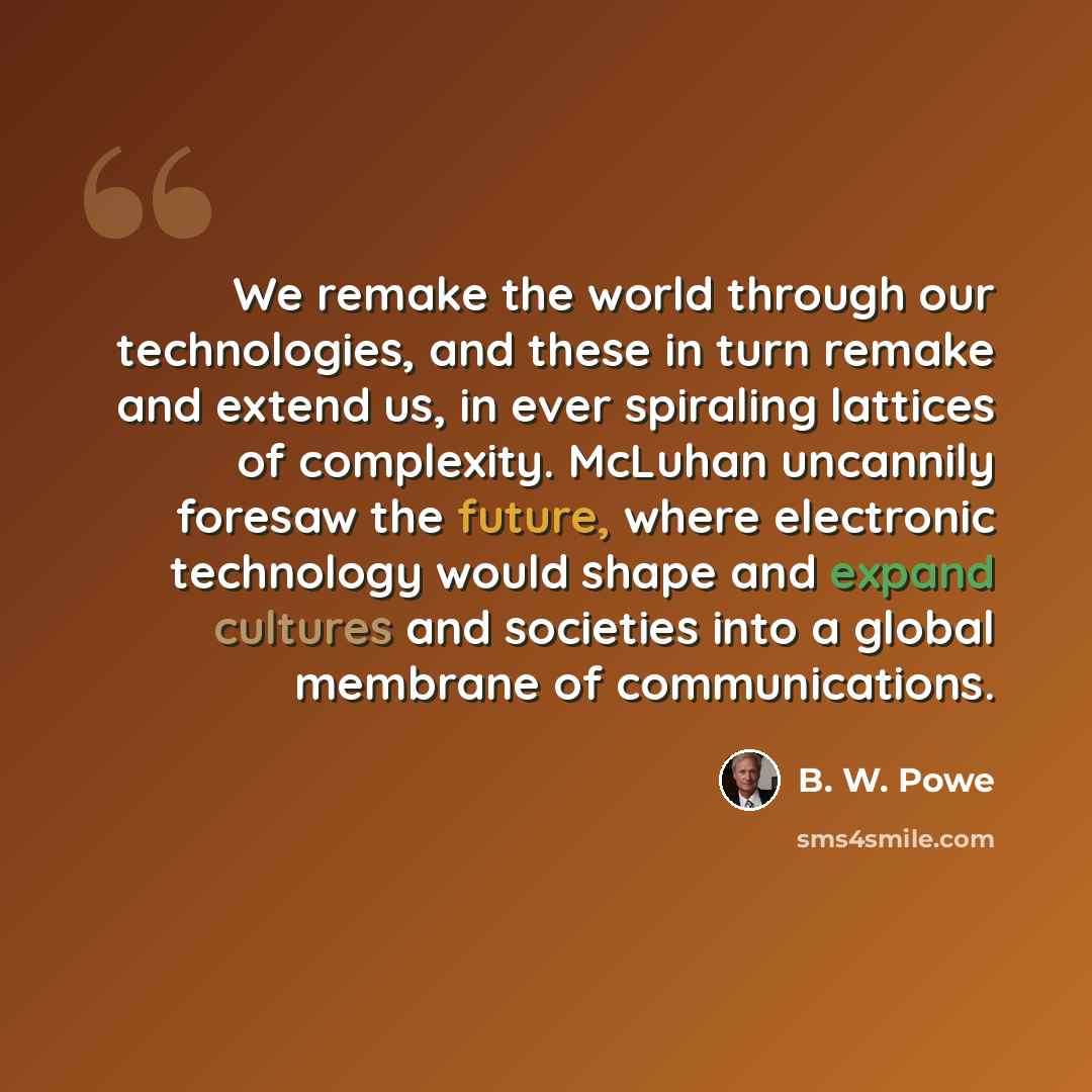 “We remake the world through our technologies, and these in turn remake and extend us, in ever spiraling lattices of complexity. McLuhan uncannily foresaw the future, where electronic technology would shape and expand cultures and societies into a global membrane of communications.” quote by B. W. Powe