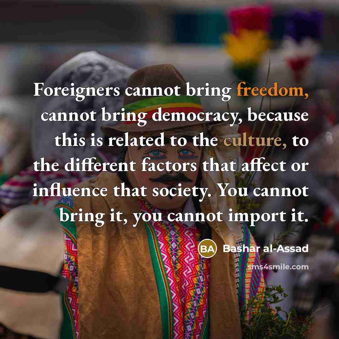 “Foreigners cannot bring freedom, cannot bring democracy, because this is related to the culture, to the different factors that affect or influence that society. You cannot bring it, you cannot import it.” quote by Bashar al-Assad