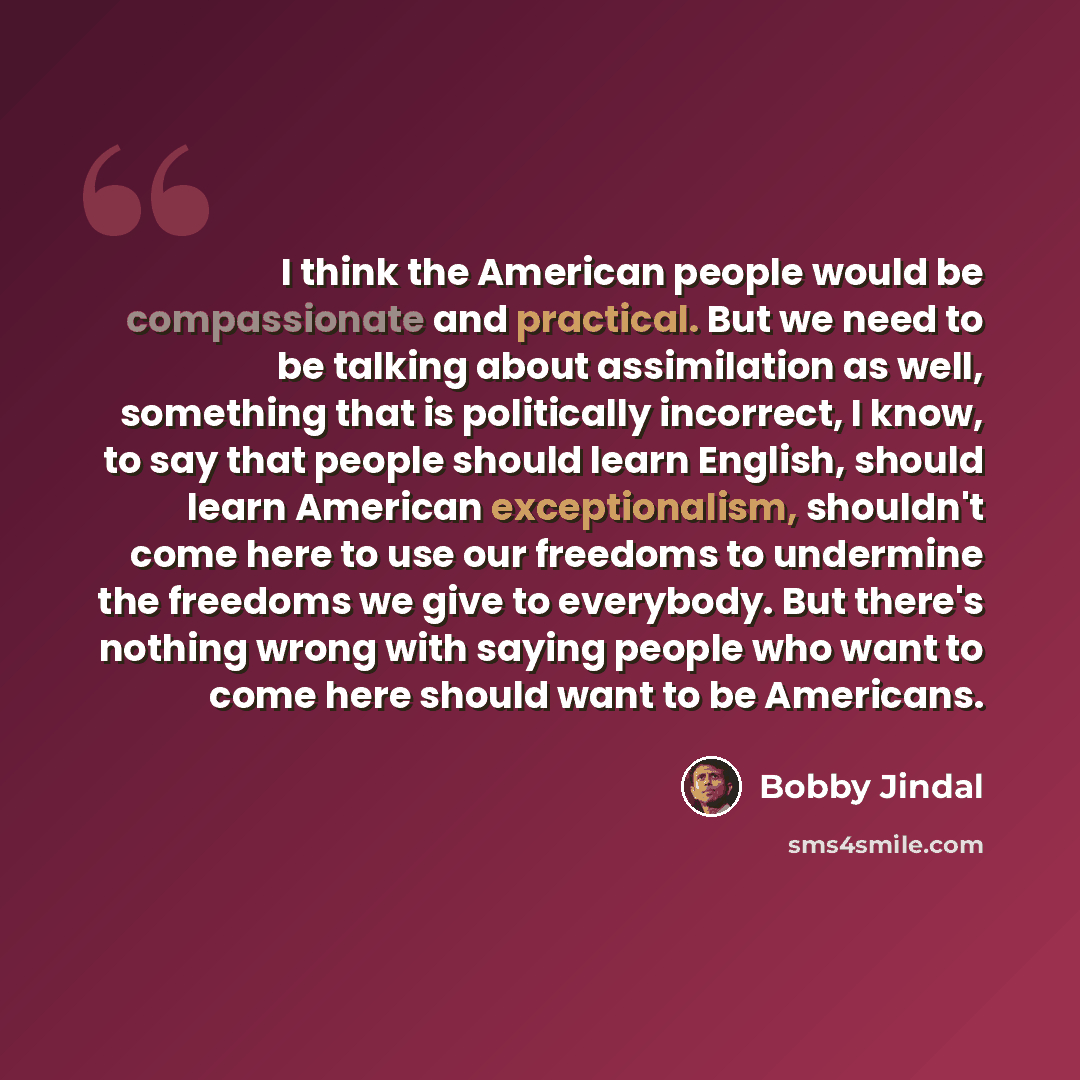 “I think the American people would be compassionate and practical. But we need to be talking about assimilation as well, something that is politically incorrect, I know, to say that people should learn English, should learn American exceptionalism, shouldn't come here to use our freedoms to…” quote by Bobby Jindal