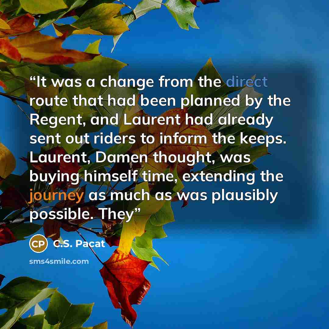“It was a change from the direct route that had been planned by the Regent, and Laurent had already sent out riders to inform the keeps. Laurent, Damen thought, was buying himself time, extending the journey as much as was plausibly possible. They” quote by C.S. Pacat