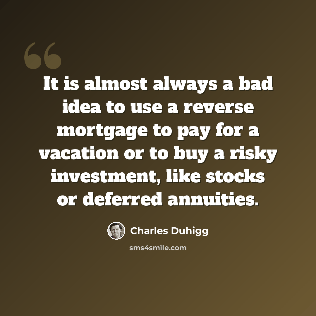 “It is almost always a bad idea to use a reverse mortgage to pay for a vacation or to buy a risky investment, like stocks or deferred annuities.” quote by Charles Duhigg