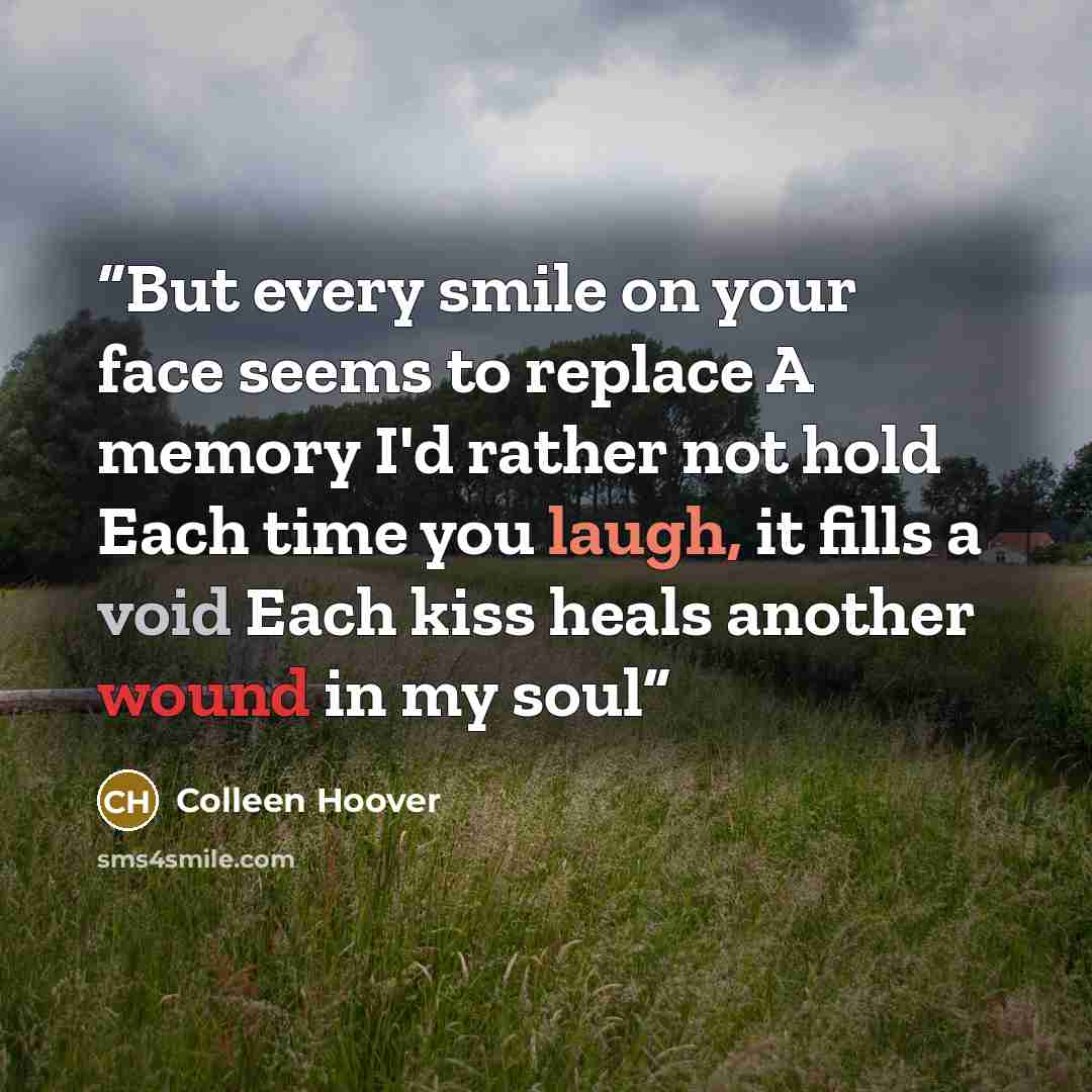 “But every smile on your face seems to replace A memory I'd rather not hold Each time you laugh, it fills a void Each kiss heals another wound in my soul” quote by Colleen Hoover