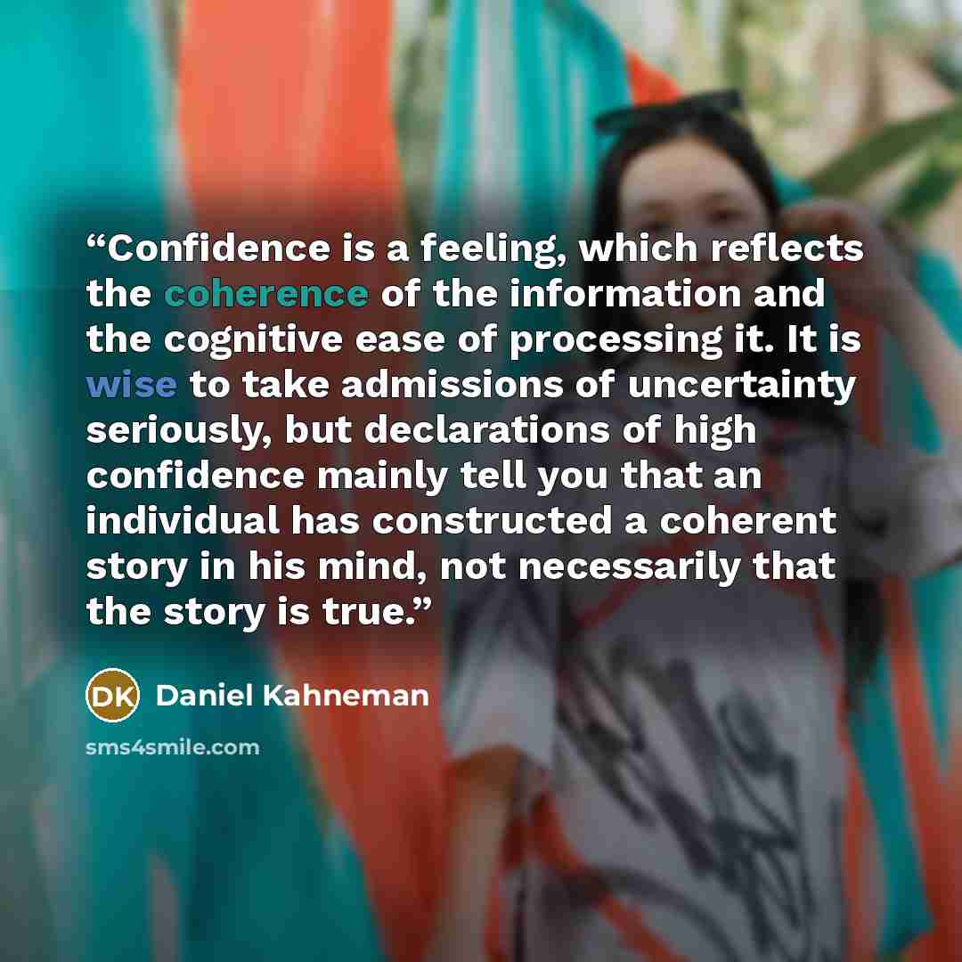 “Confidence is a feeling, which reflects the coherence of the information and the cognitive ease of processing it. It is wise to take admissions of uncertainty seriously, but declarations of high confidence mainly tell you that an individual has constructed a coherent story in his mind, not…” quote by Daniel Kahneman