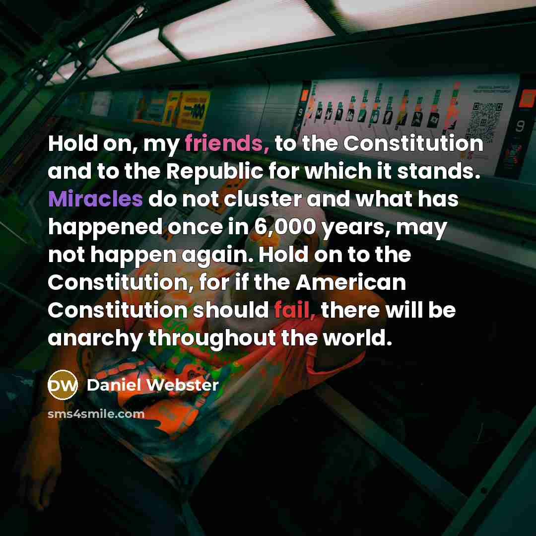 “Hold on, my friends, to the Constitution and to the Republic for which it stands. Miracles do not cluster and what has happened once in 6,000 years, may not happen again. Hold on to the Constitution, for if the American Constitution should fail, there will be anarchy throughout the world.” quote by Daniel Webster