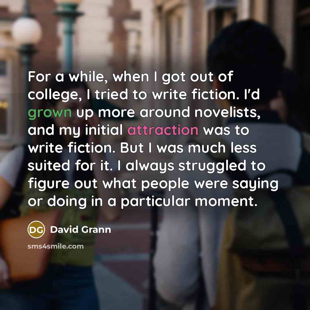 “For a while, when I got out of college, I tried to write fiction. I'd grown up more around novelists, and my initial attraction was to write fiction. But I was much less suited for it. I always struggled to figure out what people were saying or doing in a particular moment.” quote by David Grann
