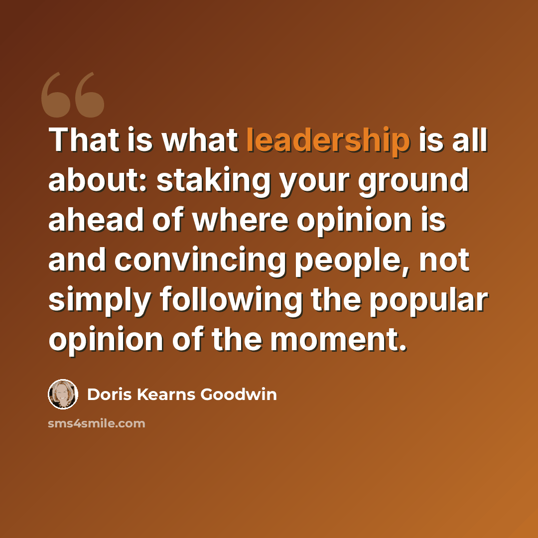 “That is what leadership is all about: staking your ground ahead of where opinion is and convincing people, not simply following the popular opinion of the moment.” quote by Doris Kearns Goodwin