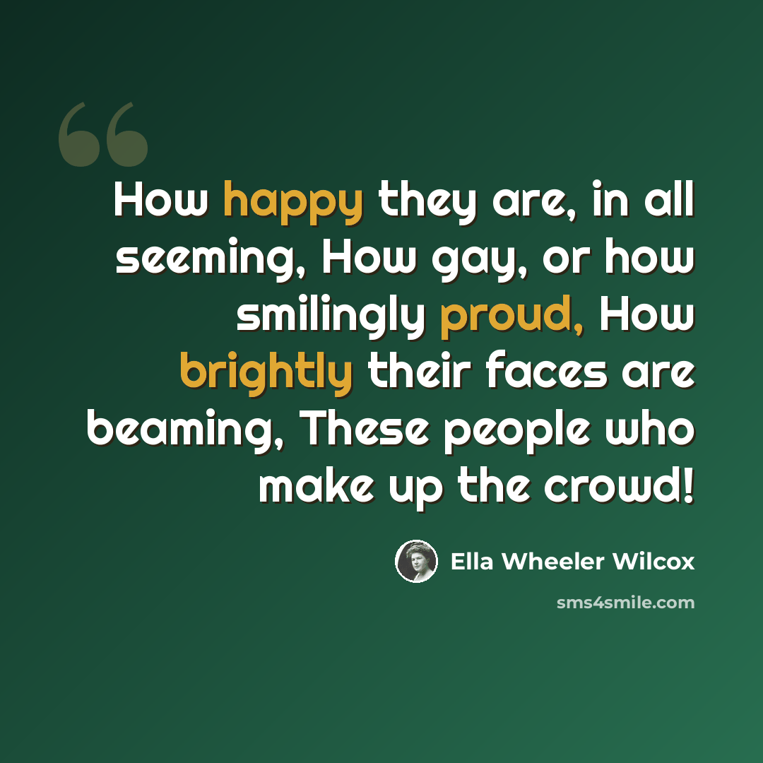“How happy they are, in all seeming, How gay, or how smilingly proud, How brightly their faces are beaming, These people who make up the crowd!” quote by Ella Wheeler Wilcox