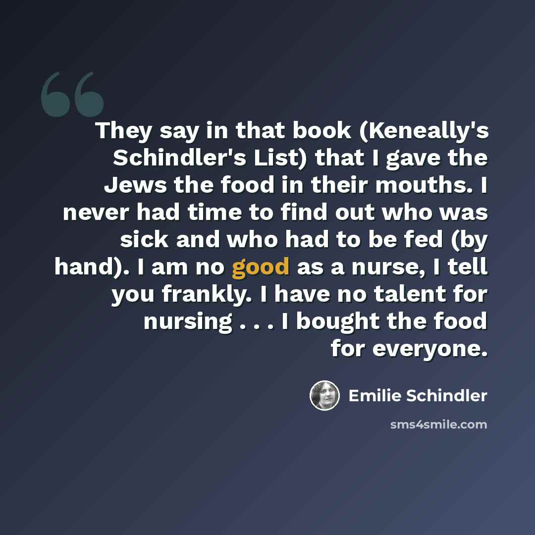 “They say in that book (Keneally's Schindler's List) that I gave the Jews the food in their mouths. I never had time to find out who was sick and who had to be fed (by hand). I am no good as a nurse, I tell you frankly. I have no talent for nursing . . . I bought the food for everyone.” quote by Emilie Schindler