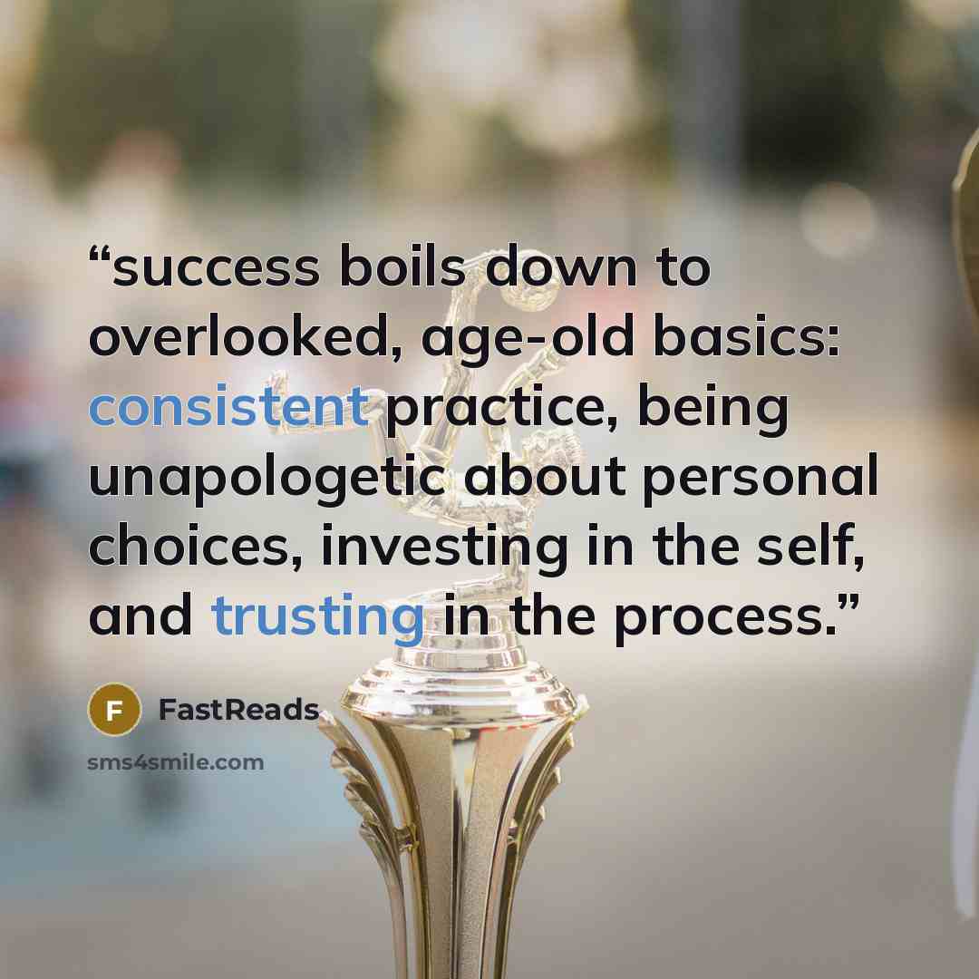 “success boils down to overlooked, age-old basics: consistent practice, being unapologetic about personal choices, investing in the self, and trusting in the process.” quote by FastReads