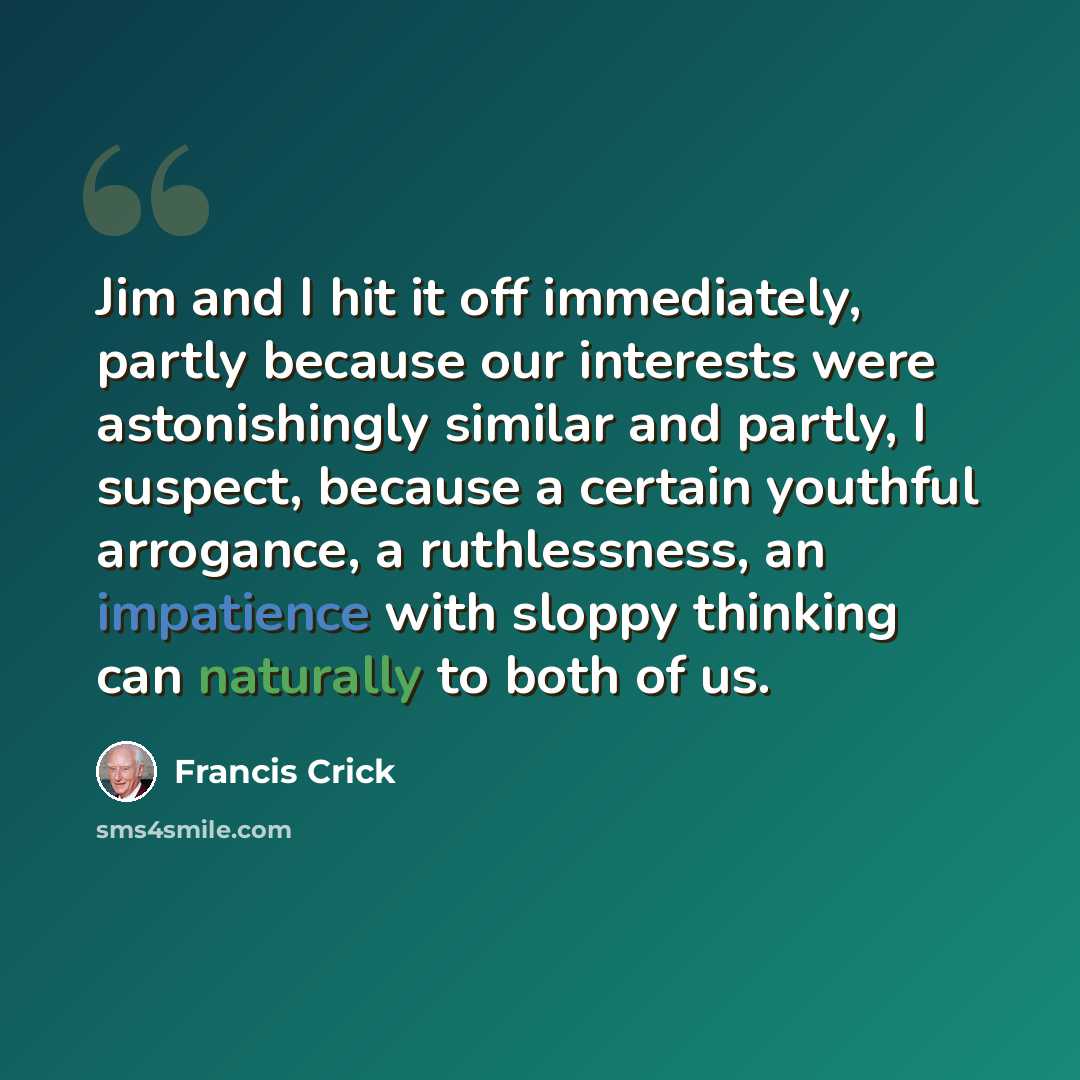 “Jim and I hit it off immediately, partly because our interests were astonishingly similar and partly, I suspect, because a certain youthful arrogance, a ruthlessness, an impatience with sloppy thinking can naturally to both of us.” quote by Francis Crick