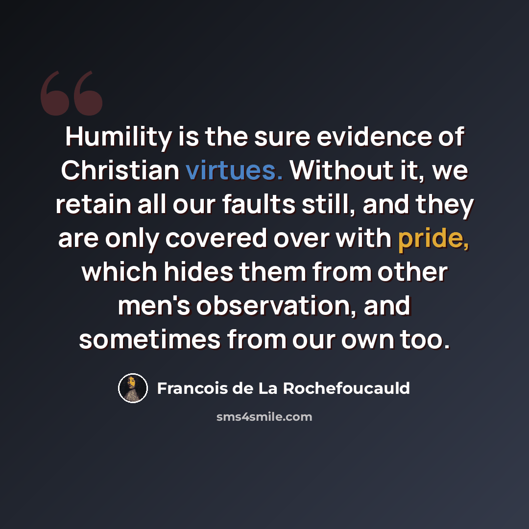 “Humility is the sure evidence of Christian virtues. Without it, we retain all our faults still, and they are only covered over with pride, which hides them from other men's observation, and sometimes from our own too.” quote by Francois de La Rochefoucauld