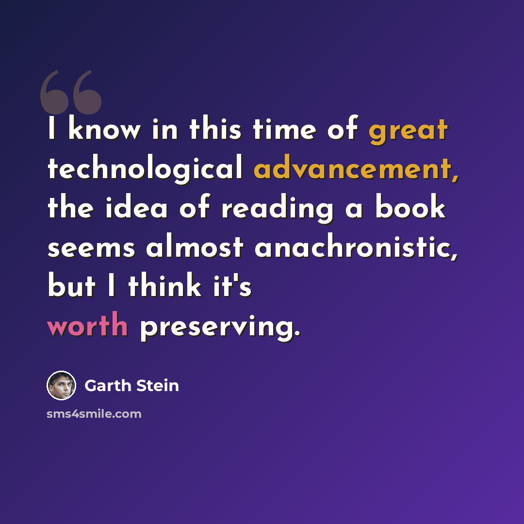 “I know in this time of great technological advancement, the idea of reading a book seems almost anachronistic, but I think it's worth preserving.” quote by Garth Stein