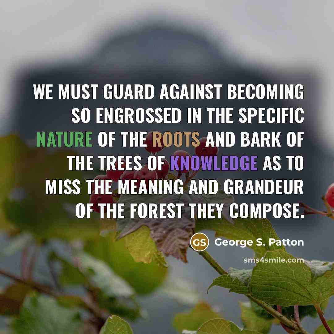 “We must guard against becoming so engrossed in the specific nature of the roots and bark of the trees of knowledge as to miss the meaning and grandeur of the forest they compose.” quote by George S. Patton
